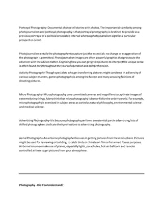 Portrayal Photography-Documental photostellstorieswithphotos.The importantdissimilarityamong
photojournalismandportrayal photographyisthatportrayal photographyisdestined toprovide asa
previousportrayal of apolitical orsociable interval whereasphotojournalismsignifiesaparticular
prospector event.
Photojournalismentailsthe photographertocapture justthe essentials:nochange orexaggerationof
the photograph ispermitted.Photojournalismimagesare oftenpowerful graphicsthatprosecute the
observerwiththe advice matter.Cognizinghow youcanget givenpicturestointerpretthe unique sense
isoftenfoundonlythroughoutthe yearsof operationandcomprehension.
ActivityPhotography-Thoughspecialistswhogettransferringpicturesmightcondense inadiversityof
varioussubjectmatters,gamesphotographyisamongthe fastestandmanyarousingfashionsof
shootingpictures.
Micro Photography-Microphotography usescommittedcamerasandmagnifierstocaptivate imagesof
extremely tiny things.Many thinkthatmicrophotographyisbetterfitforthe orderlyworld.Forexample,
microphotographyisexercisedinsubjectareasasvariedasnatural philosophy,environmental science
and medical science.
AdvertisingPhotography-ItIsbecause photographyperformsanessential partinadvertising,lotsof
skilledphotographersdedicatetheirprofessionstoadvertisingphotography.
Aerial Photography-Anairbornephotographerfocusesingettingpicturesfromthe atmosphere.Pictures
mightbe usedfor reviewingorbuilding,tocatch birdsor climate onfilmorfor armedforcespurposes.
Airborne lensmenmake use of planes,especiallylights,parachutes,hot-airballoonsand remote
controlledairlinertogetpicturesfromyouratmosphere.
Photography - Did You Understand?
 