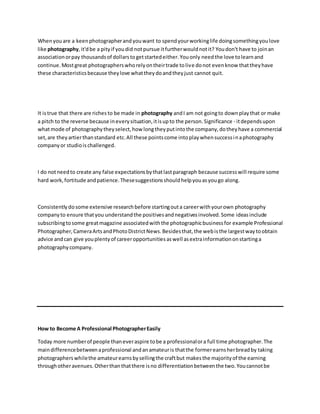 Whenyou are a keenphotographerandyouwant to spendyourworkinglife doingsomethingyoulove
like photography,it'dbe a pityif youdid notpursue itfurtherwouldnotit? Youdon't have to joinan
associationorpay thousandsof dollarstogetstartedeither.Youonly needthe love tolearnand
continue.Mostgreat photographerswhorelyontheirtrade tolive donot evenknow thattheyhave
these characteristicsbecause theylove whattheydoandtheyjust cannot quit.
It istrue that there are riches to be made in photography andI am not goingto downplaythat or make
a pitch to the reverse because ineverysituation,itisupto the person.Significance - itdependsupon
whatmode of photographytheyselect,how longtheyputintothe company,dotheyhave a commercial
set,are they artierthanstandard etc.All these pointscome intoplaywhensuccessinaphotography
companyor studioischallenged.
I do notneedto create any false expectationsbythatlastparagraph because successwill require some
hard work,fortitude andpatience.Thesesuggestionsshouldhelpyouasyougo along.
Consistentlydosome extensive researchbefore startingouta careerwithyourown photography
companyto ensure thatyou understandthe positivesandnegativesinvolved.Some ideasinclude
subscribingtosome greatmagazine associatedwiththe photographicbusinessfor example Professional
Photographer,CameraArtsandPhotoDistrictNews.Besidesthat,the webisthe largestwaytoobtain
advice andcan give youplentyof careeropportunitiesaswell asextrainformationonstartinga
photographycompany.
How to Become A Professional PhotographerEasily
Today more numberof people thaneveraspire tobe a professionalora full time photographer.The
maindifferencebetweenaprofessional andanamateuris thatthe formerearnsherbreadby taking
photographerswhilethe amateurearnsbysellingthe craftbut makesthe majorityof the earning
throughotheravenues.Otherthanthatthere isno differentiationbetweenthe two.Youcannotbe
 