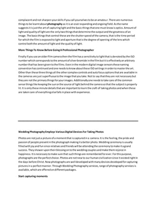 complacentandnot sharpenyourskillsif youcall yourselvestobe anamateur.There are numerous
thingsto be learntabout photography as it isan everexpandingandongoingfield.Asthe name
suggestsitisjustthe art of capturinglightandthe basic thingsthatone must know isoptics.Amountof
lightandqualityof lightare the onlytwothingsthatdetermine the outputandthe greatnessof an
image.The basicthingsthat control these are the shutterspeedof the camera,that isthe time period
for whichthe filmisexposedtolightandaperture thatisthe degree of opening of the lenswhich
control boththe amountof lightand the qualityof light.
More ThingsTo Know Before GoingA Professional Photographer
Finallyif youuse anolderfilmcamerathenthe filmhasa sensitivitytolightthatisdenotedbythe ISO
numberwhichcorrespondstothe amountof silverbromide inthe filmbutitiseffectivelyanarbitrary
numberthathas beengiventothe films.Eveninthe moderndigital image sensorsthesenaming
conventionhascontinuedandone needstoknow aboutthese ISOsettingsinordertomasterthe art.
Otherthan these three thingsall the othercomplex controlsandautofocusoptionsthatare available in
the cameras are just superfluoustothe image thatyoutake.Not to say thattheyare not necessarybut
theyare notthe primarythingsforyourimages.Additionallyone needstotake care of the common
sense thingslike keepingthe sunorthe source of lightbehindthe camerasothat the subjectisproperly
lit.It isonlythese minute detailsthatare importanttolearnthe craft of takingphotosandwhenthese
are takencare of everythingelsefallsinplace withexperience.
WeddingPhotographyEmploys VariousDigital DevicesFor Taking Photos
Photosare notjusta picture of a momentthat iscapturedina camera.It is the feeling,the pride and
passionof people presentinthe photographmakingitabetterphoto.Weddingceremonyisusually
filledwithjoyandfunsince relativesandfriendswill be attendingthe ceremonytomake itagrand
success.Theyshowerupontheirblessingontothe weddingcouplesandmake themrejoicein
happiness.Itisnecessarytomake sure that suchthingsare rememberedforever.Forthispurpose,
photographsare the perfectchoice.Photosare notnew to our humancivilizationsince itexistedrightin
the days before Christ.Nowphotographsare welldevelopedwithmanydevicesdevelopedforcapturing
picturesina perfectmanner.ThroughWeddingPhotographyservices,range of photographyservicesis
available,whichare offeredondifferentpackages.
Start capturing moments
 