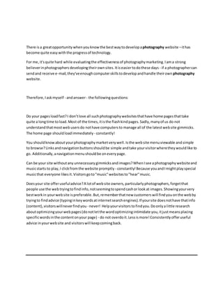 There isa greatopportunity whenyouknow the bestwayto develop aphotography website –ithas
become quite easy withthe progressof technology.
For me,it'squite hard while evaluatingthe effectivenessof photographymarketing.Iama strong
believerinphotographers developingtheirownsites.Itiseasiertodothese days - if a photographercan
sendand receive e-mail,they'veenoughcomputerskillstodevelop andhandle theirown photography
website.
Therefore,Iaskmyself - andanswer- the followingquestions:
Do your pagesloadfast?I don’tlove all suchphotographywebsitesthathave home pagesthattake
quite a longtime toload.Most of the times,itisthe flashkindpages.Sadly,manyof us do not
understandthatmostweb users do nothave computersto manage all of the latestwebsite gimmicks.
The home page shouldloadimmediately - constantly!
You should knowaboutyourphotographymarketverywell.Isthe website menuviewable andsimple
to browse?Linksandnavigationbuttonsshouldbe simple andtake yourvisitorwheretheywouldlike to
go. Additionally,anavigationmenushouldbe oneverypage.
Can be your site withoutany unnecessary gimmicksandimages?WhenIsee aphotographywebsiteand
musicstarts to play,I clickfromthe website promptly - constantly!Because youandImight play special
musicthat everyone likesit.Visitorsgoto"music"websitesto"hear"music.
Doesyour site offerusefuladvice?A lotof website owners,particularlyphotographers,forgetthat
people use the webtryingtofindinfo,notseemingtospendcashor lookat images.Showingyourvery
bestworkin yourwebsite ispreferable.But,rememberthatnew customerswill findyouonthe webby
tryingto findadvice (typinginkeywordsatinternetsearchengines).If yoursite doesnothave thatinfo
(content),visitorswillneverfindyou - never! Helpyourvisitors tofindyou.Doonlya little research
aboutoptimizingyourwebpages(donotletthe wordoptimizingintimidate you,itjustmeansplacing
specificwordsinthe contentonyour page) - do not overdoit.Lessismore!Consistentlyofferuseful
advice inyourwebsite and visitorswill keepcomingback.
 