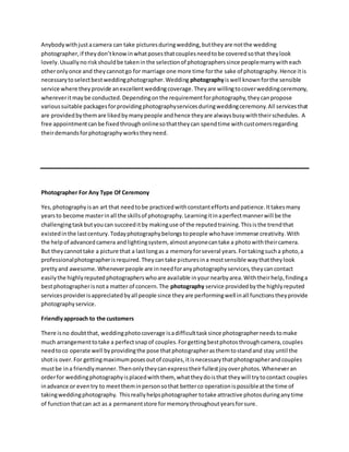 Anybodywithjustacamera can take picturesduringwedding,buttheyare notthe wedding
photographer,if theydon’tknowinwhatposesthatcouplesneedtobe coveredsothat theylook
lovely.Usuallyno riskshouldbe takeninthe selectionof photographerssince peoplemarrywitheach
otheronlyonce and theycannotgo for marriage one more time forthe sake of photography.Hence itis
necessarytoselectbestweddingphotographer.Wedding photographyiswell knownforthe sensible
service where theyprovide anexcellentweddingcoverage.Theyare willingtocoverweddingceremony,
whereveritmaybe conducted.Dependingonthe requirementforphotography,theycanpropose
varioussuitable packagesforprovidingphotographyservicesduringweddingceremony.All servicesthat
are providedbythemare likedbymanypeople andhence theyare alwaysbusywiththeirschedules. A
free appointmentcanbe fixedthroughonlinesothattheycan spendtime withcustomersregarding
theirdemandsforphotographyworkstheyneed.
Photographer For Any Type Of Ceremony
Yes,photographyisan art that needtobe practicedwithconstanteffortsandpatience.Ittakesmany
yearsto become masterinall the skillsof photography.Learningitinaperfectmannerwill be the
challengingtaskbutyoucan succeeditby makinguse of the reputedtraining.Thisisthe trendthat
existedinthe lastcentury.Todayphotographybelongstopeople whohave immense creativity.With
the helpof advancedcamera andlightingsystem, almostanyonecantake a photowiththeircamera.
But theycannottake a picture that a lastlongas a memoryforseveral years.Fortakingsucha photo,a
professionalphotographerisrequired.Theycantake picturesina mostsensible waythattheylook
prettyand awesome.Wheneverpeople are inneedforanyphotographyservices,theycancontact
easilythe highlyreputedphotographerswhoare available inyournearbyarea.Withtheirhelp,findinga
bestphotographerisnota matter of concern.The photography service providedbythe highlyreputed
servicesproviderisappreciatedbyall people since theyare performingwell inall functionstheyprovide
photographyservice.
Friendlyapproach to the customers
There isno doubtthat, weddingphotocoverage isadifficulttasksince photographerneedstomake
much arrangementtotake a perfectsnapof couples.Forgettingbestphotosthroughcamera,couples
needtoco operate well byprovidingthe pose thatphotographerasthemtostandand stay until the
shotis over.For gettingmaximumposesoutof couples,itisnecessarythatphotographerandcouples
mustbe ina friendlymanner.Thenonlytheycanexpresstheirfullestjoyoverphotos.Wheneveran
orderfor weddingphotographyisplacedwiththem, whattheydoisthat theywill trytocontact couples
inadvance or eventry to meettheminpersonsothat betterco operationispossibleatthe time of
takingweddingphotography. Thisreallyhelpsphotographer totake attractive photosduringanytime
of functionthatcan act as a permanentstore formemorythroughoutyearsforsure.
 