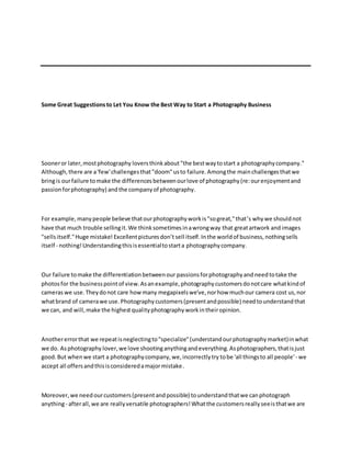 Some Great Suggestionsto Let You Know the Best Way to Start a Photography Business
Sooneror later,mostphotography loversthinkabout "the bestwaytostart a photographycompany."
Although,there are a'few'challengesthat"doom"usto failure.Amongthe mainchallengesthatwe
bringis ourfailure tomake the differences betweenourlove of photography(re:ourenjoymentand
passionforphotography) andthe companyof photography.
For example,manypeople believe thatourphotographyworkis"sogreat,"that’s why we shouldnot
have that much trouble sellingit.We thinksometimesinawrongway that greatartwork andimages
"sellsitself."Huge mistake! Excellentpicturesdon’t sell itself.Inthe worldof business,nothingsells
itself - nothing!Understandingthisisessentialtostarta photographycompany.
Our failure tomake the differentiationbetweenour passionsforphotographyand needtotake the
photosfor the businesspointof view.Asanexample,photographycustomersdonotcare whatkindof
cameraswe use.Theydonot care howmany megapixelswe've,norhow muchour camera cost us,nor
whatbrand of camerawe use.Photographycustomers(presentandpossible) needtounderstandthat
we can, and will,make the highestqualityphotographyworkintheiropinion.
Anothererrorthat we repeatisneglectingto"specialize"(understandourphotographymarket)inwhat
we do. Asphotography lover,we love shootinganythingandeverything.Asphotographers,thatisjust
good.But whenwe start a photographycompany,we,incorrectlytry tobe 'all thingsto all people'- we
accept all offersandthisisconsideredamajormistake.
Moreover,we needourcustomers(presentandpossible) tounderstandthatwe canphotograph
anything- afterall,we are reallyversatile photographers!Whatthe customersreallyseeisthatwe are
 