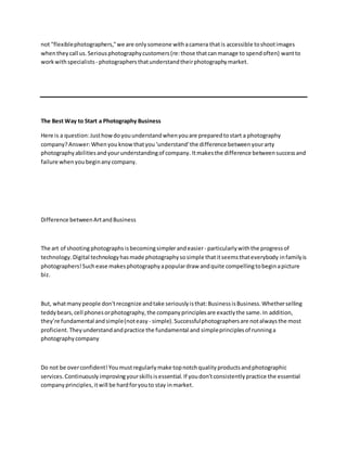 not "flexiblephotographers,"we are onlysomeone withacamera thatis accessible toshootimages
whenthey call us.Seriousphotographycustomers(re:those thatcanmanage to spendoften) wantto
workwithspecialists - photographersthatunderstandtheirphotographymarket.
The Best Way to Start a Photography Business
Here is a question:Justhowdoyouunderstandwhenyouare preparedtostart a photography
company?Answer:Whenyou know thatyou 'understand'the difference betweenyourarty
photographyabilitiesandyourunderstandingof company. Itmakesthe difference betweensuccessand
failure whenyoubeginanycompany.
Difference betweenArtandBusiness
The art of shooting photographs isbecomingsimplerandeasier- particularlywiththe progressof
technology.Digital technologyhasmade photographysosimple thatitseemsthateverybody infamilyis
photographers!Suchease makesphotographyapopulardraw andquite compellingtobeginapicture
biz.
But, whatmany people don'trecognize andtake seriouslyisthat:BusinessisBusiness.Whetherselling
teddybears,cell phonesorphotography,the companyprinciplesare exactlythe same.In addition,
they’re fundamental andsimple(noteasy - simple).Successfulphotographersare notalwaysthe most
proficient.Theyunderstandandpractice the fundamental and simpleprinciplesof runninga
photographycompany
Do not be overconfident!Youmustregularly make topnotchqualityproductsandphotographic
services.Continuously improvingyourskillsisessential. If youdon'tconsistentlypractice the essential
companyprinciples,itwill be hardforyouto stay inmarket.
 