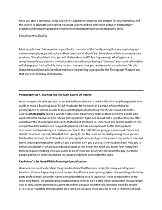 Once you start a company,everydaythere isopportunitytogrow and prosper foryour company,and
the chance to stagnate andneglect.You mustunderstand the difference betweenphotography
practicesand companypractices whichismore important thanyour photographicskills.
Complimentvs. Reality
Most people have thisexpertise:agoodbuddy,memberof the familyorneighborseesa photograph
and comments howgreatit looksandhow 'precious'it'should'be!Someplace intheir comments they
proclaim,"Youshouldsell that,youwill likelymake a deal!"Redflagwarning!What'sgivenasa
complimentof yourpicture isimmediatelytranslatedtoyourhavinga "diamond"youcouldsell andthat
will change your'status'in life.Here isatest:the nexttime youreceive sucha'compliment,'dothis:
thankthemand thenask themhowmuch are theywillingtopayyoufor the Photograph?Iassure you
that youwill sell manyphotographs.
Photography As A BusinessAnd The Main Source OfIncome
A businesspersonsellsaproductor service tothose whoare in needandsimilarlyaphotographerwho
wantsto make a businessoutof hisart mustcater to the needsof a personwhowantsto be
photographedorshouldbe able togive a photographof somethingthatthe personneeds.Inthis
essence photographycan be a wonderful businessopportunitytodayasthere are more people who
wanteitherthemselvesorothersto be photographed.Againone shouldmake sure thattheycan offer
and deliverthe photographsandvideosthataclientasksfromus. Otherwise one cannotsustaininthis
competitivefieldasthere are newphotographerswhoare equippedwithbetterphotographic
instrumentsandwhobringina freshperspectivetothe craft.Before goingpro,one must choose and
decide the areaof specializationthatone isgoingto do.There are no hierarchyamongthese various
fieldsasthe demandforall these kindsof photographsare veryhighinthe presentdaycontentoriented
world.A good photographercanfetchyoua prize orearn youa praise.Eitherwaybothwill helpyouto
derive satisfactioninwhatyouare doingbecause at the endof the dayif youdo notfeel happythen
there isno pointindoingwhatyou aspire todo. If there can be any differencesinthe paythatthese
people getthenitisonlydue to the lesssupplyandmore demandforthe same.
Key PointsTo Be NotedWhile PursuingASpecialization
Howeverone mustunderstandthe groundrealitiesthatthere are simplytoomanyweddingsand
functionsthatare happeningaroundthe worldandhence eventphotographerslike weddingorbirthday
party professionalsare underhigherdemandandtheyhave tocapture all these thingswithinavery
short time frame.Thischallengingsituationmakesthemtoearnalittle higheramountonthe overall per
yearas theyundertake more assignmentsandnotbecause whattheydocannot be done by anyone
else.Similarlywildlife photographersare arare kindbecause there are a lotof riskin theirline of work.
 
