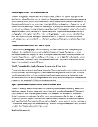 Make Taking Of PicturesYour Fulltime Profession
There are manypeople whoconsidertakingsnapsissimple,justclickandcapture.If yougo intothe
depths,there islotsof detailingone canindulgeintoif studyata school whichemphasizesoncapturing
snaps.Foremost,manyschoolsare presentforthose whowantto make thisthe centerof attention.For
illustration,aphotographercanconcentrate intakingjusthigher-rankingpictures.Asyoureadyouwill
understandaconcise listingof some of the diverse typesof photographandthe differentopportunities
youcan get.Special eventphotographscapturingcanbe a gratifyingoccupation.Lotsof professionalsin
the groundrevel inhavingthe capacityto confine theirpatron’sjoyfulmemoirsoncamera.Nearlyall
photographersinthissphere startoff at a little building,andastheybecome famousinthe fieldthey
buildtheirownstudiospace.Havingyourownpadcan be a lot of vocation,because of thispeople
preferstogo intoan agreementwithone othercolleague toshare the expensesandtasksof owninga
studio.
There Are DifferentCategoriesThat One Can Explore
Commencementphotographyissimilartoweddingandotherceremonywork.Some photograph
studiosare devotedtotakingcommencementphotothroughoutthe year.Takingsnapsof school
seniorshasturnedoutto be popular.Lotsof studiospresenttailoredservice fortheircustomers. For
instance,theywill shootaassortmentof snapsinthe house or out-of-doorsforeachgroupthe patron
bringsto the pad. Anelevatedschool scholarcanwearpantsand a top foran outside portraitandbe
dressedina smart outfitforan inside shoot.
Wildlife PicturesCanGive YouThe Fame And RemunerationOf Your Desire
Photographingscenerycanbe a satisfyingoccupation.The primaryvocationchoice thatcomestomind
istakingphotosfor National Geographicthatwouldbe anexcitingventure forall the time.Extensive
travel isrequiredintakingenvironmentphotosfordifferentmagazine orjournal.Natural worldcan
include animalsintheirtrue surroundingsandnon-livingthingsintheirordinaryhabitat.Withthiswork
experience, youwouldeasilyfindjobinarenownedmagazine
Highly ExperiencedPhotographerProvide PhotosWithinFewHours
There isno more joyin thisworldpresentthanwelcominganew bornbaby intofamily.Whenanew
babyis born,people dolotsof preparationintheirhouse withbeautifulcolorsandstuff.The stage of
babyis one of the mostunique stagesthatcannotbe reachedbackone more time inourlife time.
Hence it isnecessarytomake sure that all the momentsmustbe capturedat the stage of new born.
Verynatural questionmayarise onhowto capture the momentsinaperfectmanner.Handlingbaby
itself isadifficulttask.Thattooto handlinga new bornbabyfor a photosessionisnotthat much easyas
a personthink.Whenpeople are inneedof findingaNewbornphotographerexpertintakingpicturesof
newbornthentheycan approachthe right source.
Now Prioritize customers
 