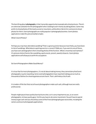 The bestthingabout photography isthat it provides opportunity topeoplewhoshootpictures.There's
an extensive collectionforthe photographerwho'slookingtoearnmoney bytakingphotos.Some may
prefertoshootphotosof the lovelysunsetormountains,whileotherslike tohire someonetoshoot
photosfor them. Eventphotographsare reallypopularinphotographybusiness. Eventphotos
applicationsmake thisjobsomewhatsimpler.
What's EventPhotos?
Perhapsyou may have attendedawedding?Thatisa great questionbecausemostlikely,youhave been
to lotsof weddings.Whataboutasportingeventora concert?Oddsare,if you wentto anyof these,
youhave seenphotographersthere shootingphotosof the function.Whatismeantbyeventphotos?
It's picturesshotat Eventslike awedding,sportsevent,concert,awardsshow etc. Eventphotos
applicationswill allowyoutowiththisoccupation.
Do EventPhotographersMake GoodMoney?
It istrue that formost photographers,it'snotall aboutmakingmoney;they cannotdenythatEvent
photographyisquite rewarding.Some eventphotographershave reportedmakingjustasmuchas
thousandsof dollarsforshootingphotosatone Event.That is definitelyalotof cash.
It ismatter of the fact that not all eventphotographersmake such cash,althoughmostare really
professional.
People mightpaytohave quality Eventpicturesshot,soitisveryimportantto you,as an event
photographer,tohave quality gear. Forthisyouhave to do some investment.Youwill have tospend
moneytoget cash and youshouldbuysome of the finestphotographygearaccessible,includingthe
camera andeventphotographyapplications.
 