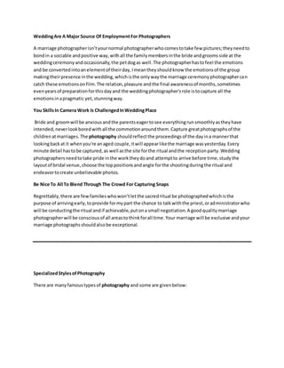 WeddingAre A Major Source Of Employment For Photographers
A marriage photographerisn’tyournormal photographerwhocomestotake few pictures;theyneedto
bondin a sociable andpositive way,withall the familymembersinthe bride andgroomsside at the
weddingceremonyandoccasionally,the petdogas well.The photographerhastofeel the emotions
and be convertedintoanelementof theirday,Imeantheyshouldknow the emotionsof the group
makingtheirpresence inthe wedding,whichisthe onlywaythe marriage ceremonyphotographercan
catch these emotionsonfilm.The relation,pleasure andthe final awarenessof months,sometimes
evenyearsof preparationforthisdayand the weddingphotographer'srole istocapture all the
emotionsinapragmatic yet,stunningway.
You SkillsIn Camera Work Is ChallengedInWeddingPlace
Bride and groomwill be anxiousandthe parentseagertosee everythingrunsmoothlyastheyhave
intended,neverlookboredwithall the commotionaroundthem.Capture greatphotographsof the
childrenatmarriages.The photography shouldreflectthe proceedingsof the dayina mannerthat
lookingbackat it whenyou're anaged couple,itwill appearlikethe marriage wasyesterday.Every
minute detail hastobe captured,as well asthe site forthe ritual andthe receptionparty.Wedding
photographersneedtotake pride inthe worktheydoand attemptto arrive before time,studythe
layoutof bridal venue,choose the toppositionsandangle forthe shootingduringthe ritual and
endeavortocreate unbelievable photos.
Be Nice To All To Blend Through The Crowd For Capturing Snaps
Regrettably,there are fewfamilieswhowon’tletthe sacredritual be photographedwhichisthe
purpose of arrivingearly,toprovide formypart the chance to talkwiththe priest,oradministratorwho
will be conductingthe ritual andif achievable,putona small negotiation.A goodqualitymarriage
photographerwill be consciousof all areastothinkforall time.Your marriage will be exclusive andyour
marriage photographsshouldalsobe exceptional.
SpecializedStylesofPhotography
There are manyfamoustypesof photography and some are givenbelow:
 