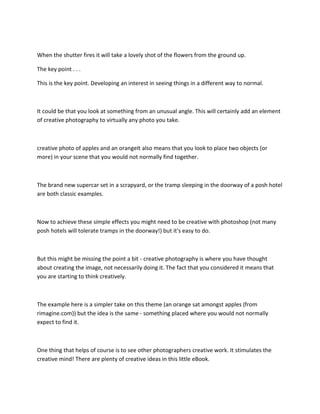 When the shutter fires it will take a lovely shot of the flowers from the ground up.
The key point . . .
This is the key point. Developing an interest in seeing things in a different way to normal.
It could be that you look at something from an unusual angle. This will certainly add an element
of creative photography to virtually any photo you take.
creative photo of apples and an orangeIt also means that you look to place two objects (or
more) in your scene that you would not normally find together.
The brand new supercar set in a scrapyard, or the tramp sleeping in the doorway of a posh hotel
are both classic examples.
Now to achieve these simple effects you might need to be creative with photoshop (not many
posh hotels will tolerate tramps in the doorway!) but it's easy to do.
But this might be missing the point a bit - creative photography is where you have thought
about creating the image, not necessarily doing it. The fact that you considered it means that
you are starting to think creatively.
The example here is a simpler take on this theme (an orange sat amongst apples (from
rimagine.com)) but the idea is the same - something placed where you would not normally
expect to find it.
One thing that helps of course is to see other photographers creative work. It stimulates the
creative mind! There are plenty of creative ideas in this little eBook.
 