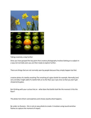 Taking creativity a step further
Once you have grasped the key point that creative photography involves looking at a subject in
a way not normally seen you are then ready to explore further.
There are things that are not normally seen by people because they simply happen too fast.
creative photo of a bottle smashing The smashing of a glass bottle for example. Normally (and
very sensibly I might add!) if a bottle falls on to the floor your eyes shut so that you don't get
showered by glass.
But thinking with your curious hat on - what does that bottle look like the moment it hits the
floor?
The photo here (from sciencephoto.com) shows exactly what happens.
Be under no illusions - this is not an easy photo to create. It involves using sound sensitive
flashes to capture the moment of impact.
 