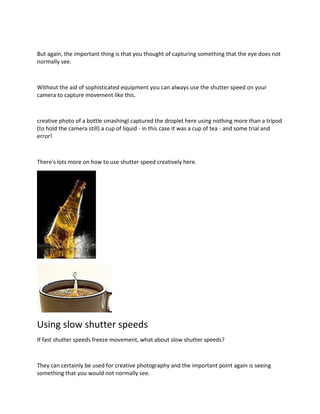 But again, the important thing is that you thought of capturing something that the eye does not
normally see.
Without the aid of sophisticated equipment you can always use the shutter speed on your
camera to capture movement like this.
creative photo of a bottle smashingI captured the droplet here using nothing more than a tripod
(to hold the camera still) a cup of liquid - in this case it was a cup of tea - and some trial and
error!
There's lots more on how to use shutter speed creatively here.
Using slow shutter speeds
If fast shutter speeds freeze movement, what about slow shutter speeds?
They can certainly be used for creative photography and the important point again is seeing
something that you would not normally see.
 