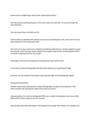 kuala lumpur at nightUsing a slow shutter speed captures blurs.
But importantly anything stationary in the scene comes our normally - it's just the things that
move that blur.
Your eye would never normally see this.
Unfortunately (or perhaps fortunately!) your eye sees everything the same, and it can't record a
few seconds at a time to play back later.
The trick is to sit your camera on a tripod (or something solid) and use a shutter speed of a good
few seconds. Point it at your chosen subject (ensuring you have chosen something where there
is actually movement) and fire the shutter.
Fixed objects will come out sharply and anything that moves will be a blur.
A real classic creative photography technique that exploits this is painting with light.
And there are lots and lots of examples of painting with light in this photography eBook.
Playing with perspective
Another really simple technique for creative photography is to play with perspective. Who
hasn't tried the old 'pushing the Tower of Pisa back up' photo?
using perspective for creative photography With your creative photography cap on you will be
able to think of lots of ways to use this concept
(the concept is basically that things in the foreground are larger than things in the background).
 