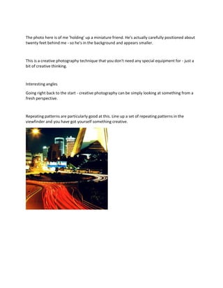 The photo here is of me 'holding' up a miniature friend. He's actually carefully positioned about
twenty feet behind me - so he's in the background and appears smaller.
This is a creative photography technique that you don't need any special equipment for - just a
bit of creative thinking.
Interesting angles
Going right back to the start - creative photography can be simply looking at something from a
fresh perspective.
Repeating patterns are particularly good at this. Line up a set of repeating patterns in the
viewfinder and you have got yourself something creative.
 