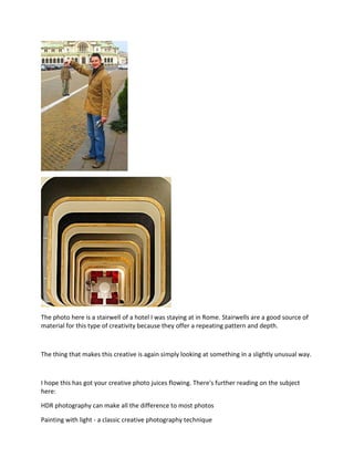 The photo here is a stairwell of a hotel I was staying at in Rome. Stairwells are a good source of
material for this type of creativity because they offer a repeating pattern and depth.
The thing that makes this creative is again simply looking at something in a slightly unusual way.
I hope this has got your creative photo juices flowing. There's further reading on the subject
here:
HDR photography can make all the difference to most photos
Painting with light - a classic creative photography technique
 