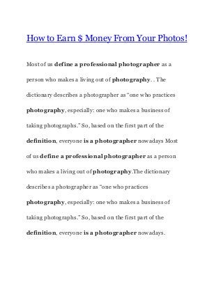 How to Earn $ Money From Your Photos!
Most of us ​define a professional​ ​photographer​ as a
person who makes a living out of ​photography​. . The
dictionary describes a photographer as “one who practices
photography​, especially: one who makes a business of
taking photographs.” So, based on the first part of the
definition​, everyone ​is a photographer​ nowadays Most
of us ​define a professional​ ​photographer​ as a person
who makes a living out of ​photography​.The dictionary
describes a photographer as “one who practices
photography​, especially: one who makes a business of
taking photographs.” So, based on the first part of the
definition​, everyone ​is a photographer​ nowadays.
 