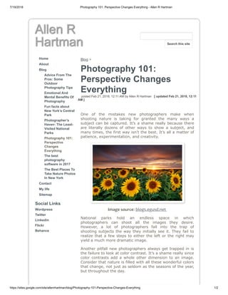 7/19/2018 Photography 101: Perspective Changes Everything - Allen R Hartman
https://sites.google.com/site/allenrhartman/blog/Photography-101-Perspective-Changes-Everything 1/2
Allen R
Hartman
Home
About
Blog
Advice From The
Pros: Some
Outdoor
Photography Tips
Emotional And
Mental Benefits Of
Photography
Fun facts about
New York’s Central
Park
Photographer’s
Haven: The Least-
Visited National
Parks
Photography 101:
Perspective
Changes
Everything
The best
photography
software in 2017
The Best Places To
Take Nature Photos
In New York
Contact
My life
Sitemap
Social Links
Wordpress
Twitter
Linkedin
Flickr
Behance
Blog >
Photography 101:
Perspective Changes
Everything
posted Feb 21, 2018, 12:11 AM by Allen R Hartman [ updated Feb 21, 2018, 12:11
AM ]
One of the mistakes new photographers make when
shooting nature is taking for granted the many ways a
subject can be captured. It’s a shame really because there
are literally dozens of other ways to show a subject, and
many times, the first way isn’t the best. It’s all a matter of
patience, experimentation, and creativity.
Image source: blogs.egusd.net
National parks hold an endless space in which
photographers can shoot all the images they desire.
However, a lot of photographers fall into the trap of
shooting subjects the way they initially see it. They fail to
realize that a few steps to either the left or the right may
yield a much more dramatic image.
Another pitfall new photographers always get trapped in is
the failure to look at color contrast. It’s a shame really since
color contrasts add a whole other dimension to an image.
Consider that nature is filled with all these wonderful colors
that change, not just as seldom as the seasons of the year,
but throughout the day.
Search this site
 