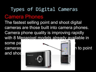 Types of Digital Cameras
Camera Phones
The fastest selling point and shoot digital
cameras are those built into camera phones.
Camera phone quality is improving rapidly
with 8 Megapixel models already available in
some parts of the world. In time these
cameras may present real competition to point
and shoot cameras.
 