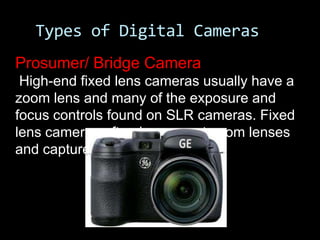Types of Digital Cameras
Prosumer/ Bridge Camera
 High-end fixed lens cameras usually have a
zoom lens and many of the exposure and
focus controls found on SLR cameras. Fixed
lens cameras often have great zoom lenses
and capture large images.
 