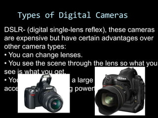 Types of Digital Cameras
DSLR- (digital single-lens reflex), these cameras
are expensive but have certain advantages over
other camera types:
• You can change lenses.
• You see the scene through the lens so what you
see is what you get.
• You can select from a large variety of
accessories, including powerful flash units.
 