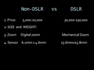 Non-DSLR        vs       DSLR

1. Price:    5,000-20,000         30,000-150,000
2. SIZE and WEIGHT:

3. Zoom     Digital zoom         Mechanical Zoom

4. Sensor   6.1mm x 4.6mm        23.6mmx15.8mm
 