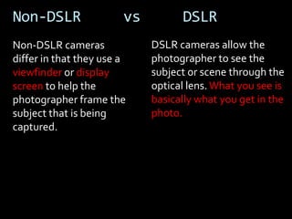 Non-DSLR                vs         DSLR
Non-DSLR cameras             DSLR cameras allow the
differ in that they use a    photographer to see the
viewfinder or display        subject or scene through the
screen to help the           optical lens. What you see is
photographer frame the       basically what you get in the
subject that is being        photo.
captured.
 