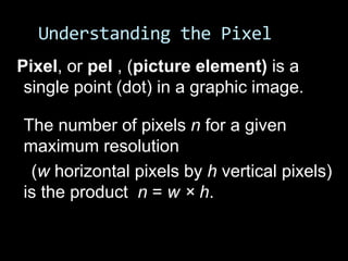 Understanding the Pixel
Pixel, or pel , (picture element) is a
 single point (dot) in a graphic image.

The number of pixels n for a given
maximum resolution
 (w horizontal pixels by h vertical pixels)
is the product n = w × h.
 