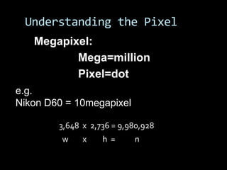 Understanding the Pixel
   Megapixel:
          Mega=million
          Pixel=dot
e.g.
Nikon D60 = 10megapixel

        3,648 x 2,736 = 9,980,928
         w    x    h =     n
 