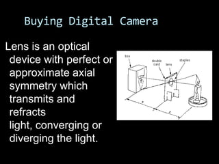 Buying Digital Camera

Lens is an optical
 device with perfect or
 approximate axial
 symmetry which
 transmits and
 refracts
 light, converging or
 diverging the light.
 