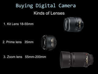 Buying Digital Camera
                      Kinds of Lenses

1. Kit Lens 18-55mm




2. Prime lens 35mm



3. Zoom lens 55mm-200mm
 