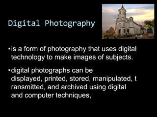 Digital Photography

•is a form of photography that uses digital
 technology to make images of subjects.
•digital photographs can be
 displayed, printed, stored, manipulated, t
 ransmitted, and archived using digital
 and computer techniques,
 