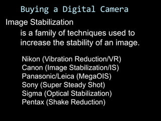 Buying a Digital Camera
Image Stabilization
   is a family of techniques used to
   increase the stability of an image.
    Nikon (Vibration Reduction/VR)
    Canon (Image Stabilization/IS)
    Panasonic/Leica (MegaOIS)
    Sony (Super Steady Shot)
    Sigma (Optical Stabilization)
    Pentax (Shake Reduction)
 