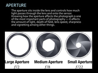 APERTURE
  The aperture sits inside the lens and controls how much
  light passes through the lens and onto the sensor.
  Knowing how the aperture affects the photograph is one
  of the most important parts of photography — it affects
  the amount of light, depth of field, lens speed, sharpness
  and vignetting among other things.
 