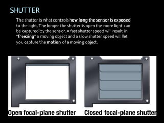 SHUTTER
 The shutter is what controls how long the sensor is exposed
 to the light. The longer the shutter is open the more light can
 be captured by the sensor. A fast shutter speed will result in
 “freezing” a moving object and a slow shutter speed will let
 you capture the motion of a moving object.
 