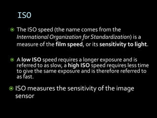 ISO
   The ISO speed (the name comes from the
    International Organization for Standardization) is a
    measure of the film speed, or its sensitivity to light.

   A low ISO speed requires a longer exposure and is
    referred to as slow, a high ISO speed requires less time
    to give the same exposure and is therefore referred to
    as fast.

 ISO measures the sensitivity of the image
    sensor
 