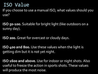 ISO Value
If you choose to use a manual ISO, what values should you
use?

ISO 50-100. Suitable for bright light (like outdoors on a
sunny day).

ISO 200. Great for overcast or cloudy days.

ISO 400 and 800. Use these values when the light is
getting dim but it is not yet night.

ISO 1600 and above. Use for indoor or night shots. Also
useful to freeze the action in sports shots. These values
will produce the most noise.
 