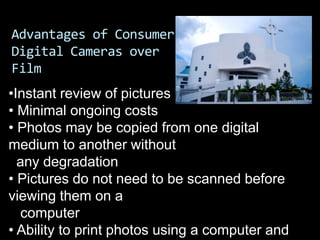Advantages of Consumer
Digital Cameras over
Film
•Instant review of pictures
• Minimal ongoing costs
• Photos may be copied from one digital
medium to another without
  any degradation
• Pictures do not need to be scanned before
viewing them on a
  computer
• Ability to print photos using a computer and
 
