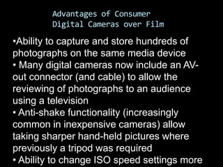 Advantages of Consumer
         Digital Cameras over Film

•Ability to capture and store hundreds of
photographs on the same media device
• Many digital cameras now include an AV-
out connector (and cable) to allow the
reviewing of photographs to an audience
using a television
• Anti-shake functionality (increasingly
common in inexpensive cameras) allow
taking sharper hand-held pictures where
previously a tripod was required
• Ability to change ISO speed settings more
 
