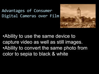 Advantages of Consumer
Digital Cameras over Film



•Ability to use the same device to
capture video as well as still images.
•Ability to convert the same photo from
color to sepia to black & white
 