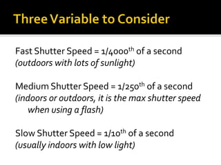 Three Variable to ConsiderFast Shutter Speed = 1/4000th of a second(outdoors with lots of sunlight)Medium Shutter Speed = 1/250th of a second(indoors or outdoors, it is the max shutter speed when using a flash)Slow Shutter Speed = 1/10th of a second(usually indoors with low light)