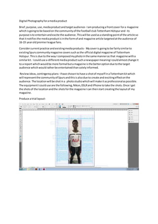 Digital Photographyforamediaproduct
Brief,purpose,use,mediaproductandtargetaudience- Iamproducinga frontcover fora magazine
whichisgoingto be basedon the communityof the football clubTottenhamHotspurand its
purpose isto entertainandexcite the audience.Thiswill be usedasastandingpointof the article so
that itnotifiesthe mediaproductisinthe formof and magazine article targetedatthe audience of
16-19 yearoldpremierleague fans.
Considercurrentpractice andexistingmediaproducts- Mycoveris goingto be fairlysimilarto
existingSpurscommunitymagazine coverssuchasthe official digital magazine of Tottenham
Hotspur.Thisis due to the way I composedmyphotointhe same manneras that magazine witha
similarkit. Icoulduse a differentmediaproductsuchanewspapermeaningIcouldalmostchange it
to a report whichwouldbe more formal buta magazine isthe betteroptiondue tothe target
audience whichwouldratherbe entertainedthansolelyinformed.
Reviewideas,contingencyplans- Ihave chosentohave a shotof myself inaTottenhamkitwhich
will representthe communityof Spursandthisisalsodue to create and excitingeffectonthe
audience.The locationwill be shotina photostudiowhichwill make itasprofessionalaspossible.
The equipmentIcoulduse are the following,Nikon,DSLRandiPhone totake the shots.Once I get
the shotsof the locationandthe shotsforthe magazine Ican thenstart creatingthe layoutof my
magazine.
Produce a trial layout-
 