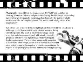 Photography (derived from the Greek photos- for "light" and -graphos for
"drawing") is the art, science, and practice of creating durable images by recording
light or other electromagnetic radiation, either chemically by means of a lightsensitive material such as photographic film, or electronically by means of an
image sensor.
Typically, a lens is used to focus the light reflected or emitted from objects into a
real image on the light-sensitive surface inside a camera during
a timed exposure. The result in an electronic image sensor
is an electrical charge at each pixel, which is electronically
processed and stored in a digital image file for subsequent
display or processing. The result in a photographic emulsion
is an invisible latent image, which is later chemically developed
into a visible image, either negative or positive depending on the
purpose of the photographic material and the method of processing.

 