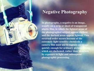 Negative Photography
In photography, a negative is an image,
usually on a strip or sheet of transparent
plastic film, in which the lightest areas of
the photographed subject appear darkest
and the darkest areas appear lightest. This
reversed order occurs because of the
extremely light-sensitive chemicals a
camera film must use to capture an image
quickly enough for ordinary picture-taking,
which are darkened, rather than bleached,
by exposure to light and subsequent
photographic processing.

 
