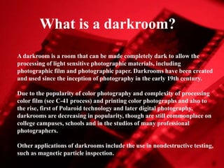 What is a darkroom?
A darkroom is a room that can be made completely dark to allow the
processing of light sensitive photographic materials, including
photographic film and photographic paper. Darkrooms have been created
and used since the inception of photography in the early 19th century.
Due to the popularity of color photography and complexity of processing
color film (see C-41 process) and printing color photographs and also to
the rise, first of Polaroid technology and later digital photography,
darkrooms are decreasing in popularity, though are still commonplace on
college campuses, schools and in the studios of many professional
photographers.
Other applications of darkrooms include the use in nondestructive testing,
such as magnetic particle inspection.

 