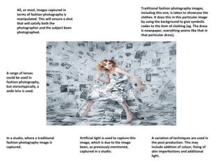 Traditional fashion photography images,
including this one, is taken to showcase the
clothes. It does this in this particular image
by using the background to give symbolic
codes to the item of clothing (eg. The dress
is newspaper, everything seems like that in
that particular dress).

All, or most, images captured in
terms of fashion photography is
manipulated. This will ensure a shot
that will satisfy both the
photographer and the subject been
photographed.

A range of lenses
could be used in
fashion photography,
but stereotypically, a
wide lens is used.

In a studio, where a traditional
fashion photography image is
captured.

Artificial light is used to capture this
image, which is due to the image
been, as previously mentioned,
captured in a studio.

A variation of techniques are used in
the post-production. This may
include addition of colour, fixing of
skin imperfections and additional
light.

 