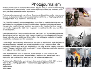 Photojournalism
Photojournalists capture moments of a narrative they are trying to communicate or helping
to communicate to the consumer. These pieces of photojournalism give viewers a visual
aid of the news story these images accompany.
Photojournalism can come in many forms: Sport, war and celebrities are the most common
forms of photojournalism. However, news can come in all forms, so the photographs that
accompany them must meet these demands also.
The Photographers who capture these images must abide by the ethical approaches that
are followed by Journalists and other Photojournalists, they can’t photograph whatever
they want, the must limit/censor what they take pictures. On the other hand, as you can
see from the images on the right, many images are needed to anchor the text, regardless
of violent content.
Photograph editing in Photojournalism has been the subject of a high and lengthy debate.
Some believe that they are trying to tell the story how it is, so the images that accompany
should follow the same guidelines. Others believe that a little post-production should be
added to the photograph and it is acceptable.
These images are traditionally observational, due to the ‘in the moment’ angle they have to
take when reporting the news, plus, some moments don’t get a second chance to be
captured. Photojournalists work with whatever light they have, whether they are outside or
inside. If they want additional light, sometimes it’s limited to flash gun, due to the resources
been reduced in a war/terror zone.
If the Photographer is close to the action, a wide lens will be used to capture the
photograph. If the subject/event is further away, a telephoto lens will be used, this is
common in war zones and riot areas that can’t be entered by news crews.
Photojournalism falls into the same amount of contexts as fashion, which didn't have as
many as the Adverting application. These contexts apply to photojournalism:
•Magazines
•Newspapers
•Web pages

 