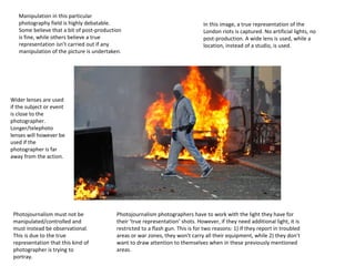 Manipulation in this particular
photography field is highly debatable.
Some believe that a bit of post-production
is fine, while others believe a true
representation isn’t carried out if any
manipulation of the picture is undertaken.

In this image, a true representation of the
London riots is captured. No artificial lights, no
post-production. A wide lens is used, while a
location, instead of a studio, is used.

Wider lenses are used
if the subject or event
is close to the
photographer.
Longer/telephoto
lenses will however be
used if the
photographer is far
away from the action.

Photojournalism must not be
manipulated/controlled and
must instead be observational.
This is due to the true
representation that this kind of
photographer is trying to
portray.

Photojournalism photographers have to work with the light they have for
their ‘true representation’ shots. However, if they need additional light, it is
restricted to a flash gun. This is for two reasons: 1) If they report in troubled
areas or war zones, they won't carry all their equipment, while 2) they don’t
want to draw attention to themselves when in these previously mentioned
areas.

 