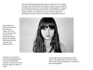 This type of photography generally requires a wide lens for it’s images.
However, the natural shot won’t be kept; a medium close-up angle will
be traditionally used also. This will enable the photographer to capture
the main feature of the portraiture format, the facial features of the
subject. However, if a medium close-up isn’t used to capture the
photograph, the post-production technique of cropping will be used.

Post-production is
used quite heavily on
these types of
images. This is not
for the same reasons
as fashion and
advertising (to look
good), but instead to
look the best for the
customer, the
individual client.

A location can be used for
Portraiture photography, but
many, like this particular
example, as well as the ones on
the other page, are taken in a
studio.

These image types are manipulated. If they
weren’t, you would end up with unnecessary
shots of the subject looking away or unaware of
been photographed.

 