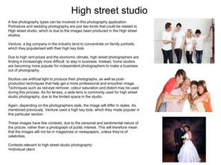 High street studio
A few photography types can be involved in this photography application.
Portraiture and wedding photography are just two kinds that could be related to
High street studio, which is due to the images been produced in the High street
studios.
Venture, a big company in the industry tend to concentrate on family portraits,
which they popularised with their high key look.
Due to high rent prices and the economic climate, high street photographers are
finding it increasingly more difficult to stay in business. Instead, home studios
are becoming more popular for independent photographers to make a business
out of photography.
Studios use artificial light to produce their photographs, as well as postproduction techniques that help get a more professional and smoother image.
Techniques such as red-eye remover, colour saturation and distort may be used
during this process. As for lenses, a wide lens is commonly used for high street
studio photography, due to the limited space in the studio.
Again, depending on the photographers style, the image will differ in styles. As
mentioned previously, Venture used a high key look, which they made popular in
this particular section.
These images have few contexts, due to the personal and sentimental nature of
the picture, rather than a photograph of public interest. This will therefore mean
that the images will not be in magazines or newspapers, unless they’re of
celebrities.
Contexts relevant to high street studio photography:
•Individual client

 