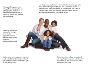 The style of image seems to
change from photographer to
photographer. Venture, an
example on an earlier slide, is
noted for popularising the high
key studio look.

Like the previous application, a manipulated photograph type is the
most common to high street studio. This is for similar reasons to
the portraiture application, except on a larger scale. This is due to
the high street studio type normally been for a family portrait,
where as portraiture been of a singular person.

In general, wide lenses
are used for the high
street studio
application because
the room in the studio
to capture
photographs is limited.

Studio, as the name suggests, is captured
inside a studio. For this reason, artificial
light will be required to produce the light
for this photography.

Colour saturation, red-eye removal and
skin imperfection repair are just a few of
the techniques that could be used in the
post-production stage.

 