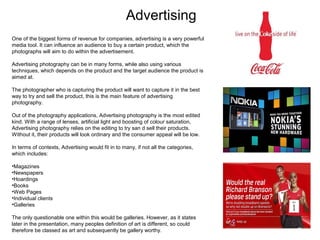 Advertising
One of the biggest forms of revenue for companies, advertising is a very powerful
media tool. It can influence an audience to buy a certain product, which the
photographs will aim to do within the advertisement.
Advertising photography can be in many forms, while also using various
techniques, which depends on the product and the target audience the product is
aimed at.
The photographer who is capturing the product will want to capture it in the best
way to try and sell the product, this is the main feature of advertising
photography.
Out of the photography applications, Advertising photography is the most edited
kind. With a range of lenses, artificial light and boosting of colour saturation,
Advertising photography relies on the editing to try san d sell their products.
Without it, their products will look ordinary and the consumer appeal will be low.
In terms of contexts, Advertising would fit in to many, if not all the categories,
which includes:
•Magazines
•Newspapers
•Hoardings
•Books
•Web Pages
•Individual clients
•Galleries
The only questionable one within this would be galleries. However, as it states
later in the presentation, many peoples definition of art is different, so could
therefore be classed as art and subsequently be gallery worthy.

 
