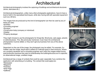 Architectural
Architectural photography involves the capturing of buildings and architectural structures
(struts, staircases etc.)
Architectural photographers, unlike many other photography applications, have to have a
level of skill in the specialised techniques, while also having skill with specialist equipment
such as a tilt lens.
The images that are produced by this kind of photographer can then be used by any of
these job roles:
•Architect
•Consulting engineer
•Surveyor
•Construction body (company or individual)
•Hotelier
•Property developer
They might choose to use the photographs for things like: Brochures, web pages, adverts
or editorial pieces. This, like previously mentioned, must mean the architectural
photographer must be skilled, or they won’t get any business from any of the above
customers.
Dependant on the use of the image, the photograph may be edited. For example, if a
hotelier uses the image, they’ll want it edited so it will look good in their brochure. Where
as a property developer and a consulting engineer won’t want the images edited during
post-production because they want to build/develop the building/structure as it’s captured,
an observational image, unedited image.
Architectural has a range of contexts that could be used, especially if you combine this
application with advertising of a building. The context that could apply are:
•Newspaper
•Magazine
•Hoarding
•Web Page
•Galleries

 